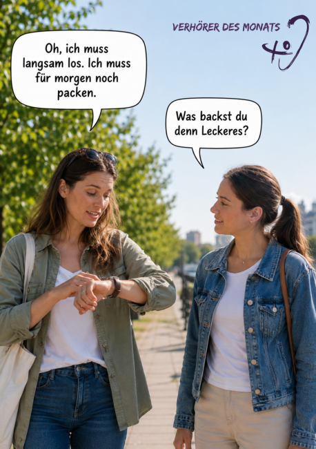 Zwei Frauen stehen an einem sonnigen Tag auf einem Gehweg und unterhalten sich. Die Frau links schaut auf ihre Armbanduhr und sagt: „Oh, ich muss langsam los. Ich muss für morgen noch packen.“ Die Frau rechts schaut sie lächelnd an und fragt: „Was backst du denn Leckeres?“ Oben steht „Verhörer des Monats“ neben einem stilisierten Ohr-Symbol.