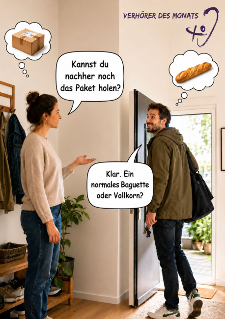Szene in einem Hauseingang: Eine Frau steht links im Flur und spricht mit einem Mann, der mit Jacke und Tasche gerade das Haus verlassen möchte. Die Frau fragt in einer Sprechblase: „Kannst du nachher noch das Paket holen?“ Der Mann versteht stattdessen „Baguette“ und antwortet: „Klar. Ein normales Baguette oder Vollkorn?“ Über der Frau ist eine Gedankenblase mit einem Paket zu sehen, über dem Mann eine Gedankenblase mit einem Baguette. Oben rechts steht „Verhörer des Monats“ neben einem stilisierten Ohr-Sy